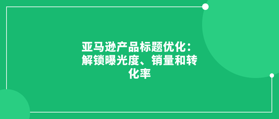 亞馬遜產(chǎn)品標(biāo)題優(yōu)化：解鎖曝光度、銷量和轉(zhuǎn)化率