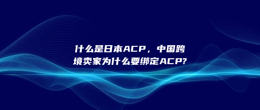 什么是日本ACP，中國(guó)跨境賣家為什么要綁定ACP?