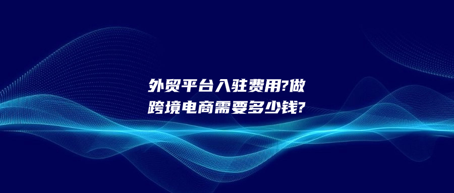 外貿平臺入駐費用?做跨境電商需要多少錢?