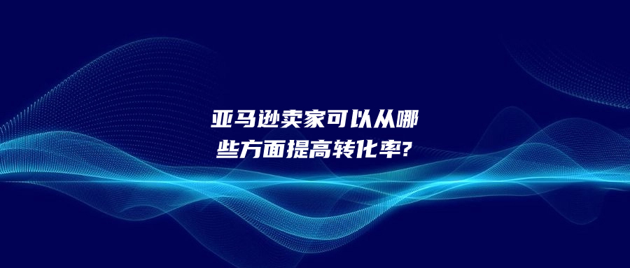 亞馬遜賣家可以從哪些方面提高轉(zhuǎn)化率?
