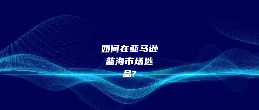 如何在亞馬遜藍(lán)海市場(chǎng)選品?