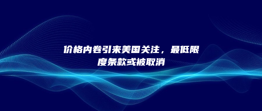價(jià)格內(nèi)卷引來(lái)美國(guó)關(guān)注，最低限度條款或被取消