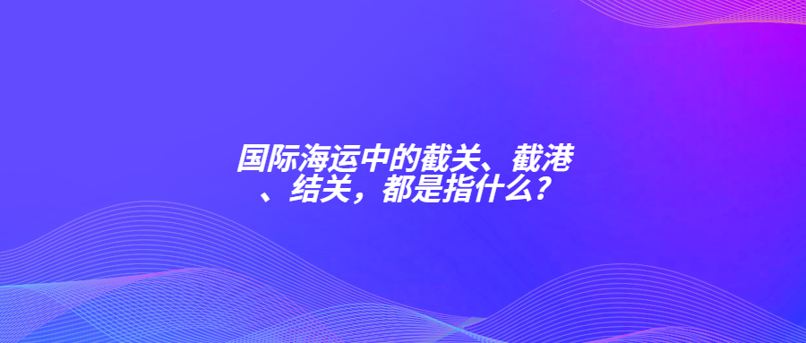 國(guó)際海運(yùn)中的截關(guān)、截港、結(jié)關(guān)，都是指什么?