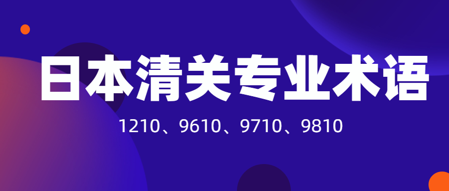 日本清關(guān)必須要了解的專業(yè)術(shù)語：1210、9610、9710、9810